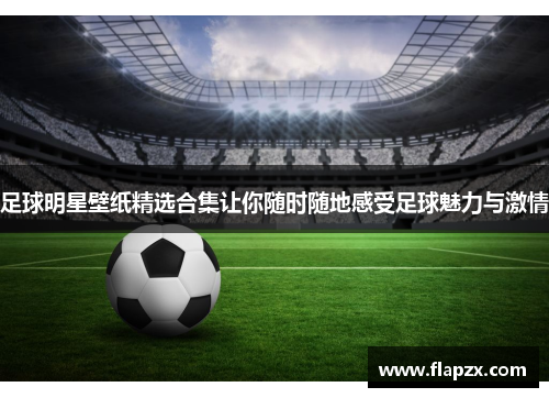 足球明星壁纸精选合集让你随时随地感受足球魅力与激情