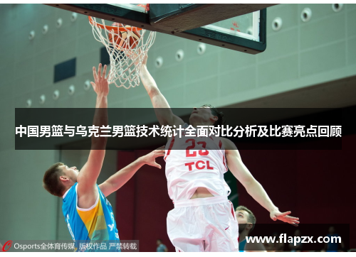中国男篮与乌克兰男篮技术统计全面对比分析及比赛亮点回顾