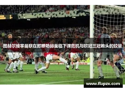 图赫尔接掌曼联在即滕哈赫面临下课危机与欧冠三冠教头的较量